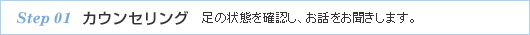 step 01 カウンセリング　足の状態を確認し、お話をお聞きします。